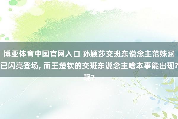 博亚体育中国官网入口 孙颖莎交班东说念主范姝涵已闪亮登场, 而王楚钦的交班东说念主啥本事能出现?