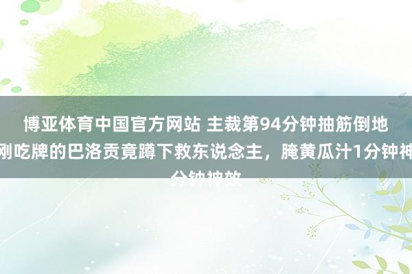 博亚体育中国官方网站 主裁第94分钟抽筋倒地!刚吃牌的巴洛贡竟蹲下救东说念主,腌黄瓜汁1分钟神效